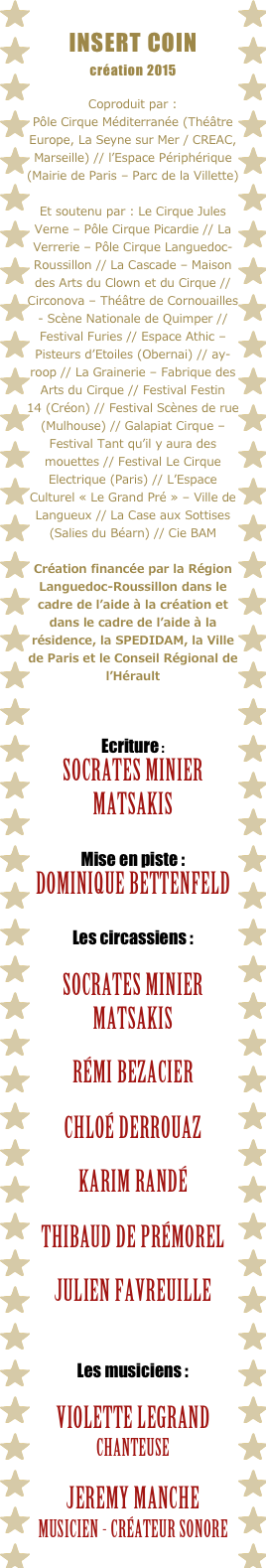 INSERT COIN
création 2015

Coproduit par : 
Pôle Cirque Méditerranée (Théâtre Europe, La Seyne sur Mer / CREAC, Marseille) // l’Espace Périphérique (Mairie de Paris – Parc de la Villette) 
Et soutenu par : Le Cirque Jules Verne – Pôle Cirque Picardie // La Verrerie – Pôle Cirque Languedoc-Roussillon // La Cascade – Maison des Arts du Clown et du Cirque // Circonova – Théâtre de Cornouailles - Scène Nationale de Quimper // Festival Furies // Espace Athic – Pisteurs d’Etoiles (Obernai) // ay-roop // La Grainerie – Fabrique des Arts du Cirque // Festival Festin 14 (Créon) // Festival Scènes de rue (Mulhouse) // Galapiat Cirque – Festival Tant qu’il y aura des mouettes // Festival Le Cirque Electrique (Paris) // L’Espace Culturel « Le Grand Pré » – Ville de Langueux // La Case aux Sottises (Salies du Béarn) // Cie BAM
Création financée par la Région Languedoc-Roussillon dans le cadre de l’aide à la création et dans le cadre de l’aide à la résidence, la SPEDIDAM, la Ville de Paris et le Conseil Régional de l’Hérault

Ecriture : 
Socrates Minier Matsakis

Mise en piste : 
Dominique Bettenfeld
Les circassiens : 

Socrates Minier Matsakis 

RÉMI BEZACIER 

Chloé Derrouaz

Karim RandéThibaud de Prémorel

Julien favreuille
Les musiciens :

Violette legrandchanteuse

Jeremy manchemusicien - créateur sonore